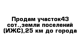 Продам участок43 сот.,земли поселений (ИЖС),25 км до города